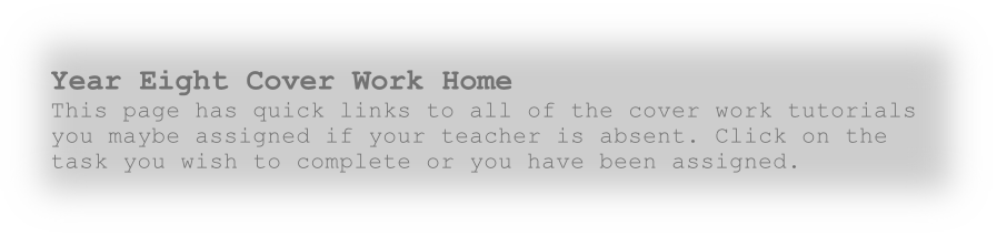 Year Eight Cover Work Home
This page has quick links to all of the cover work tutorials you maybe assigned if your teacher is absent. Click on the task you wish to complete or you have been assigned. 

  
